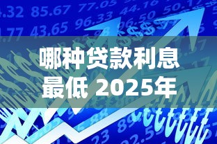 哪种贷款利息最低 2025年最新低息贷款产品大比拼