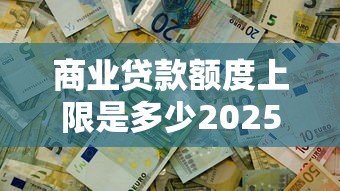 商业贷款额度上限是多少2025年最新银行政策解析