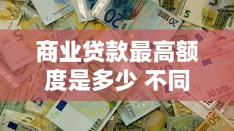商业贷款最高额度是多少 不同银行能贷多少