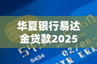 华夏银行易达金贷款2025年最新申请条件和额度是多少