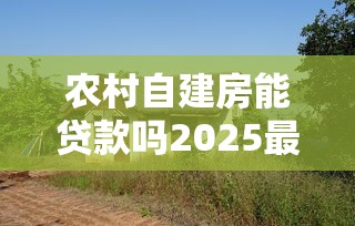 农村自建房能贷款吗2025最新政策解读与实操指南