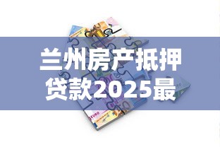 兰州房产抵押贷款2025最新政策解读与申请全攻略