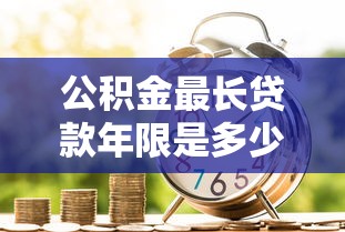 公积金最长贷款年限是多少年2025年最新政策解读申请攻略