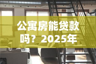 公寓房能贷款吗？2025年贷款条件、流程详解与必备注意事项