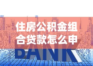 住房公积金组合贷款怎么申请最划算 利率政策与办理流程全解析