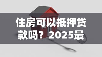 住房可以抵押贷款吗？2025最新政策解读：抵押条件、流程和避坑指南