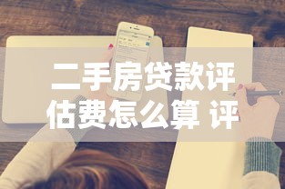 二手房贷款评估费怎么算 评估费收费标准2025 二手房评估费能砍价吗 评估价和成交价差多少