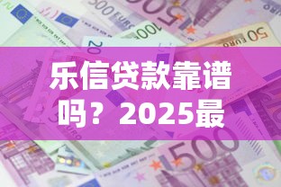 乐信贷款靠谱吗？2025最新借款额度与利息全解析