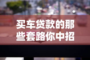 买车贷款的那些套路你中招了吗揭秘买车贷款不为人知的陷阱