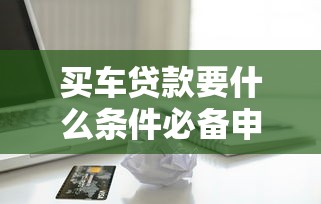 买车贷款要什么条件必备申请材料与流程详解