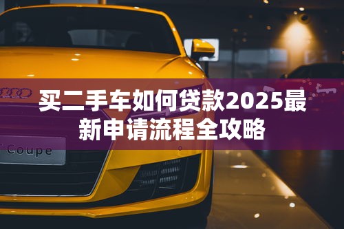 买二手车如何贷款2025最新申请流程全攻略