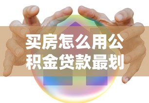 买房怎么用公积金贷款最划算 2025最新操作指南全解析