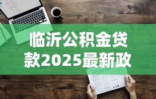 临沂公积金贷款2025最新政策额度计算及多子女家庭优惠