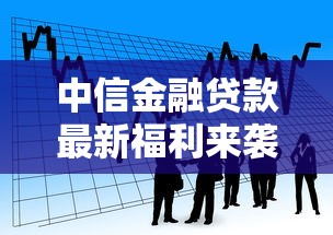 中信金融贷款最新福利来袭 低利率快速放款解决您的资金难题