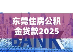 东莞住房公积金贷款2025年最新政策条件额度利率及申请流程指南