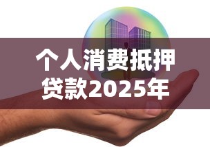 个人消费抵押贷款2025年最新政策解读与申请指南