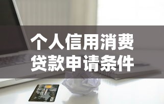 个人信用消费贷款申请条件额度详解2025年最新指南