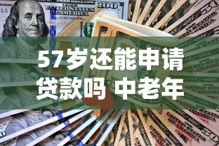 57岁还能申请贷款吗 中老年人贷款条件及额度解析 57岁还能申请贷款吗 中老年人贷款条件及额度解析