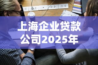 上海企业贷款公司2025年最新政策条件和申请流程 上海企业贷款公司2025年最新政策条件和申请流程