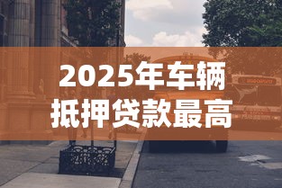 2025年车辆抵押贷款最高能贷到评估价的百分之多少