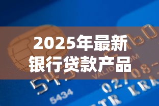 2025年最新银行贷款产品推荐 哪些贷款容易审批通过
