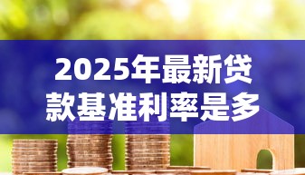 2025年最新贷款基准利率是多少?一文看懂LPR调整对房贷的影响 2025年最新贷款基准利率是多少?一文看懂LPR调整对房贷的影响