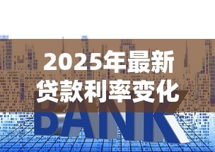 2025年最新贷款利率变化表速查 降息利好全解析 2025年最新贷款利率变化表速查 降息利好全解析