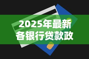 2025年最新各银行贷款政策全解析：利率下调额度上涨你需要知道的都在这里