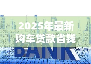 2025年最新购车贷款省钱攻略如何避免车贷陷阱和套路