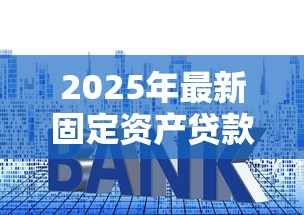 2025年最新固定资产贷款利率解析及申请避坑指南 2025年最新固定资产贷款利率解析及申请避坑指南