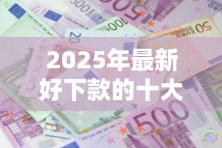 2025年最新好下款的十大贷款平台推荐及申请攻略指南