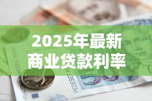 2025年最新商业贷款利率表及银行贷款政策解读 2025年最新商业贷款利率表及银行贷款政策解读