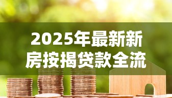 2025年最新新房按揭贷款全流程办理指南及注意事项 2025年最新新房按揭贷款全流程办理指南及注意事项