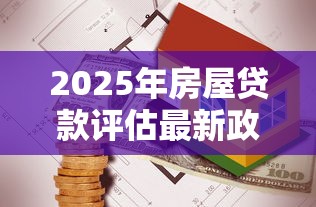 2025年房屋贷款评估最新政策解读与避坑指南