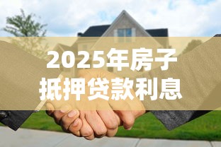 2025年房子抵押贷款利息最低多少 2025年房子抵押贷款利息最低多少