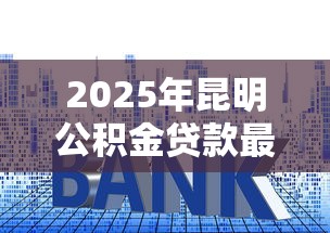 2025年昆明公积金贷款最新政策解读：额度利率条件全攻略