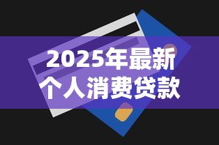 2025年最新个人消费贷款额度上限是多少能贷多久