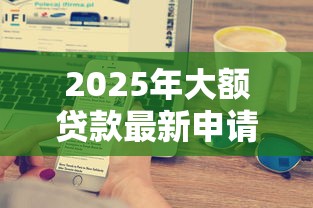 2025年大额贷款最新申请攻略 银行和网贷平台哪家额度高放款快