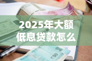 2025年大额低息贷款怎么申请?最新银行低至3%利率攻略 2025年大额低息贷款怎么申请?最新银行低至3%利率攻略