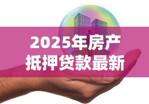 2025年房产抵押贷款最新政策条件及申请流程全解析 2025年房产抵押贷款最新政策条件及申请流程全解析