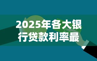 2025年各大银行贷款利率最新调整情况一览及省钱攻略