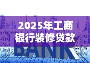 2025年工商银行装修贷款最新政策 额度利率申请条件全解析 2025年工商银行装修贷款最新政策 额度利率申请条件全解析