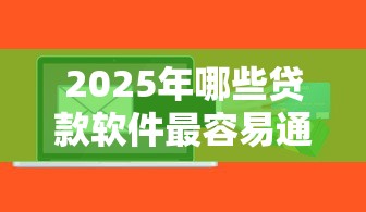 2025年哪些贷款软件最容易通过审批 2025年哪些贷款软件最容易通过审批