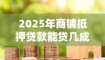 2025年商铺抵押贷款能贷几成最新政策解读 2025年商铺抵押贷款能贷几成最新政策解读