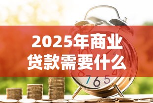 2025年商业贷款需要什么材料和条件最新避坑指南 2025年商业贷款需要什么材料和条件最新避坑指南