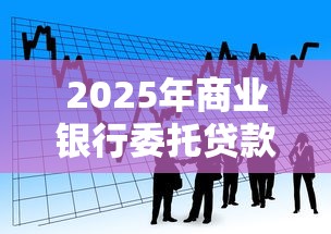 2025年商业银行委托贷款新规最新解读与实操指南