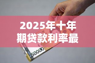 2025年十年期贷款利率最新政策解读与省钱避坑指南