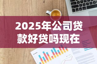 2025年公司贷款好贷吗现在什么行业最容易获批需要准备哪些材料 2025年公司贷款好贷吗现在什么行业最容易获批需要准备哪些材料