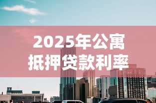 2025年公寓抵押贷款利率最新解析:比住宅高多少及省息技巧全攻略 2025年公寓抵押贷款利率最新解析:比住宅高多少及省息技巧全攻略