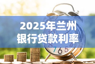 2025年兰州银行贷款利率最新调整 个人住房消费经营贷利率查询指南